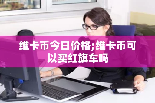 维卡币今日价格;维卡币可以买红旗车吗