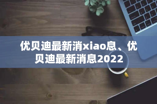 优贝迪最新消xiao息、优贝迪最新消息2022