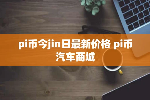 pi币今jin日最新价格 pi币汽车商城