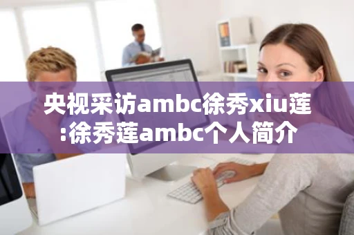央视采访ambc徐秀xiu莲:徐秀莲ambc个人简介