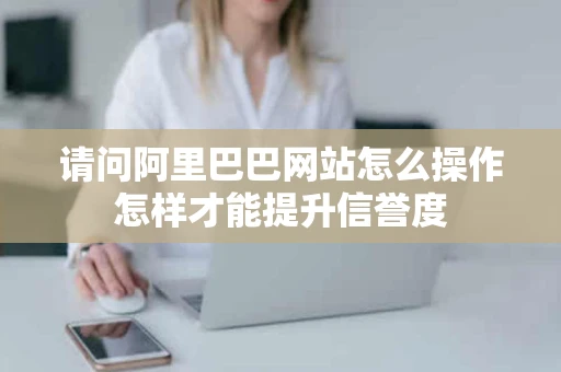 请问阿里巴巴网站怎么操作怎样才能提升信誉度