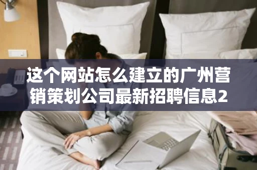 这个网站怎么建立的广州营销策划公司最新招聘信息221条百度