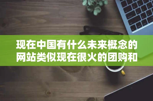 现在中国有什么未来概念的网站类似现在很火的团购和威客模式请再 现在中国有什么未来概念的网站类似现在很火的团购和威客模式请再
