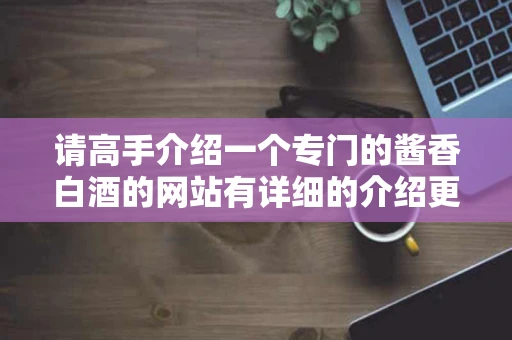 请高手介绍一个专门的酱香白酒的网站有详细的介绍更好哦 请高手介绍一个专门的酱香白酒的网站有详细的介绍更好哦