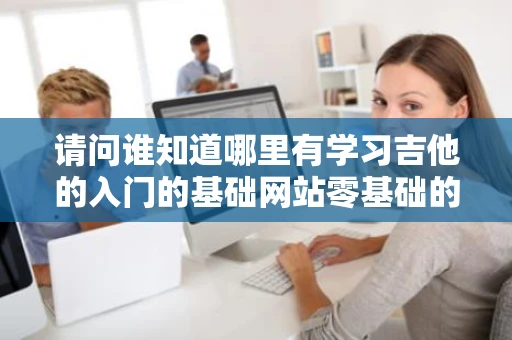 请问谁知道哪里有学习吉他的入门的基础网站零基础的谢谢 请问谁知道哪里有学习吉他的入门的基础网站零基础的谢谢