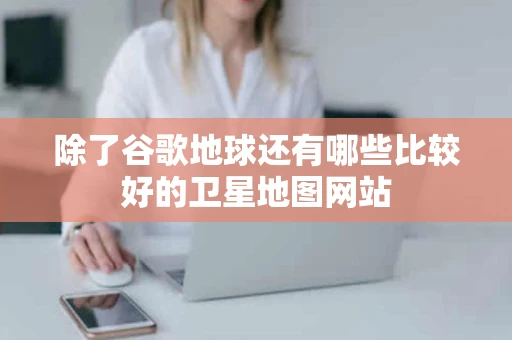 除了谷歌地球还有哪些比较好的卫星地图网站