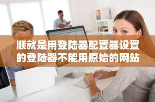 顺就是用登陆器配置器设置的登陆器不能用原始的网站关掉了设成