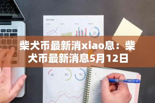 柴犬币最新消xiao息：柴犬币最新消息5月12日
