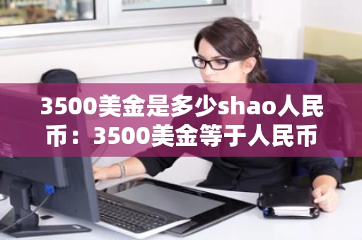 3500美金是多少shao人民币：3500美金等于人民币多少