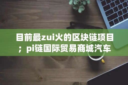 目前最zui火的区块链项目；pi链国际贸易商城汽车