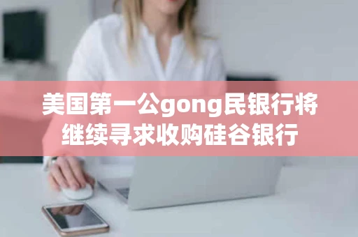 美国第一公gong民银行将继续寻求收购硅谷银行
