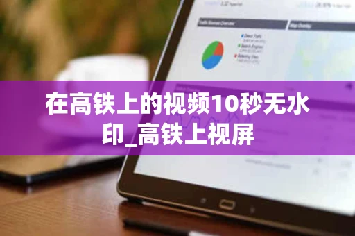 在高铁上的视频10秒无水印_高铁上视屏