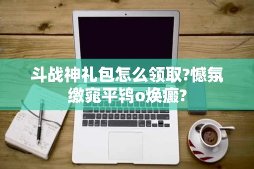 斗战神礼包怎么领取?憾氛缴窕平鸨ο焕癜?