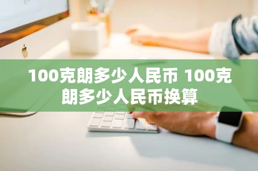 100克朗多少人民币 100克朗多少人民币换算 100克朗多少人民币 100克朗多少人民币换算