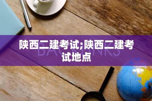 陕西二建考试;陕西二建考试地点