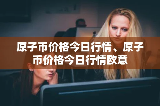原子币价格今日行情、原子币价格今日行情欧意