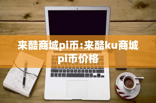 来酷商城pi币:来酷ku商城pi币价格