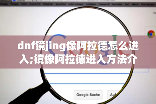 dnf镜jing像阿拉德怎么进入;镜像阿拉德进入方法介绍