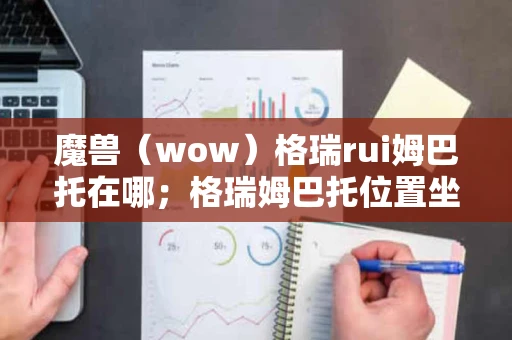 魔兽（wow）格瑞rui姆巴托在哪；格瑞姆巴托位置坐标一览