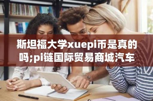 斯坦福大学xuepi币是真的吗;pi链国际贸易商城汽车