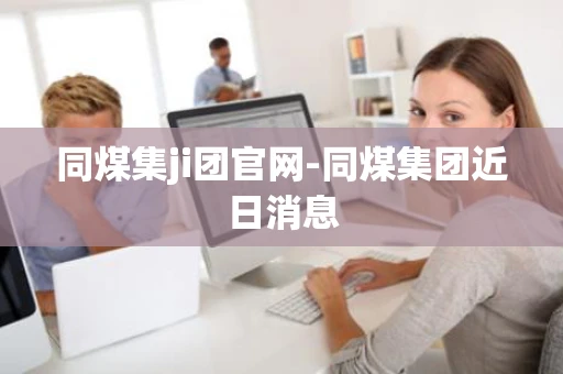 同煤集ji团官网-同煤集团近日消息