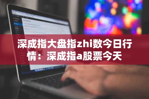 深成指大盘指zhi数今日行情：深成指a股票今天