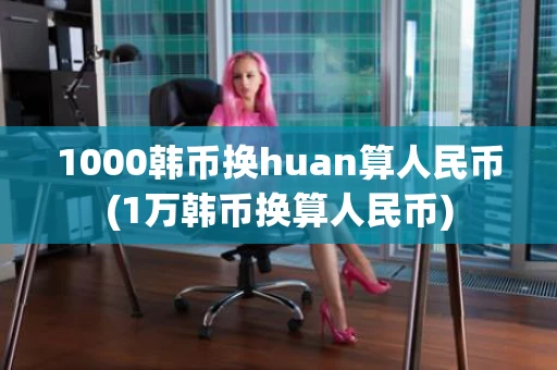 1000韩币换huan算人民币(1万韩币换算人民币)