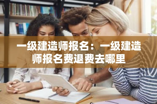 一级建造师报名：一级建造师报名费退费去哪里