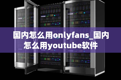 国内怎么用onlyfans_国内怎么用youtube软件