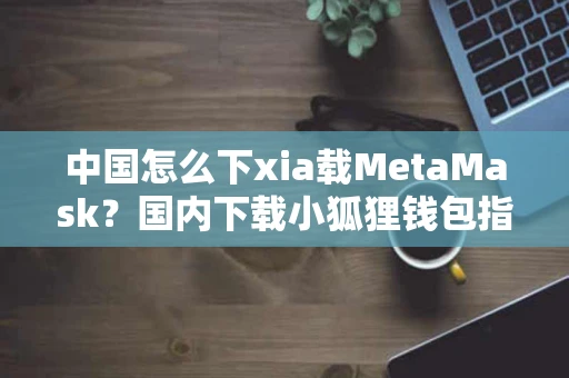 中国怎么下xia载MetaMask？国内下载小狐狸钱包指南