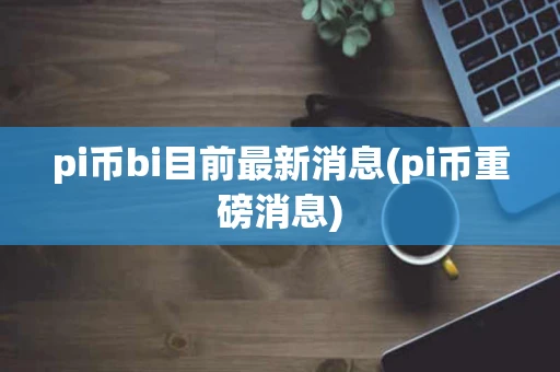 pi币bi目前最新消息(pi币重磅消息)