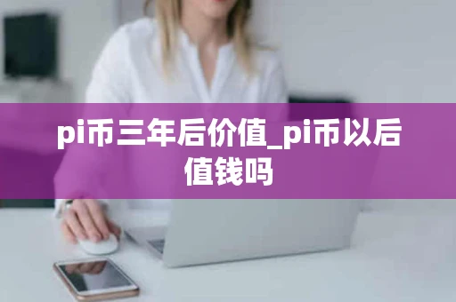 pi币三年后价值_pi币以后值钱吗