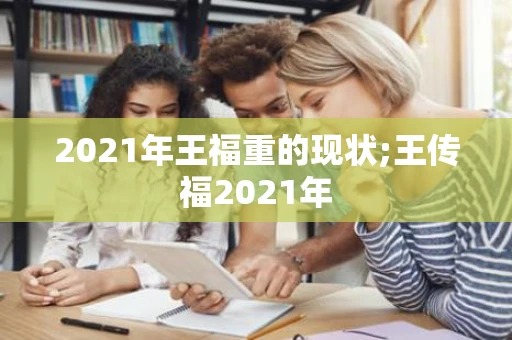 2021年王福重的现状;王传福2021年