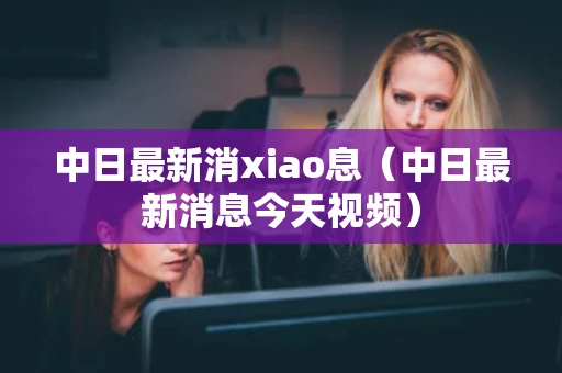 中日最新消xiao息（中日最新消息今天视频）