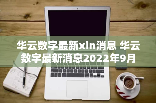 华云数字最新xin消息 华云数字最新消息2022年9月