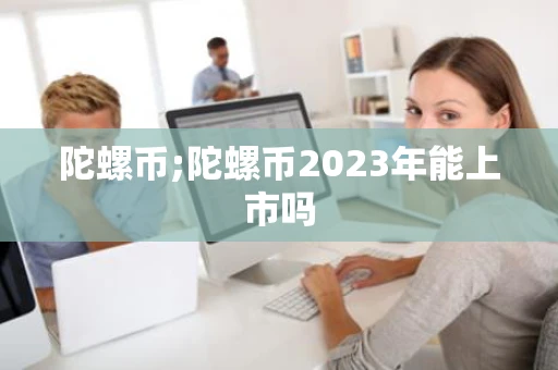陀螺币;陀螺币2023年能上市吗