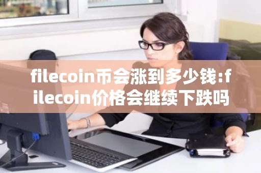 filecoin币会涨到多少钱:filecoin价格会继续下跌吗