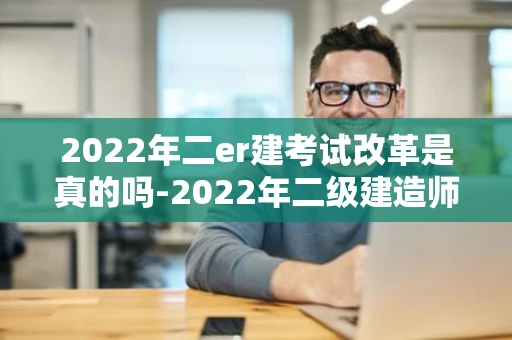 2022年二er建考试改革是真的吗-2022年二级建造师改革