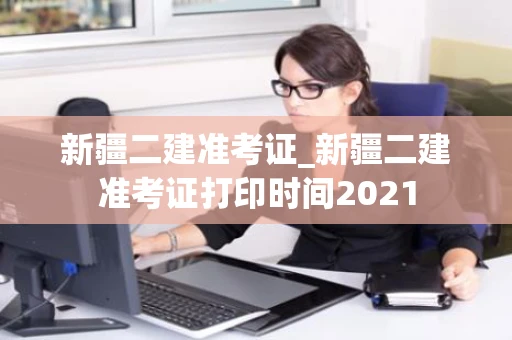 新疆二建准考证_新疆二建准考证打印时间2021
