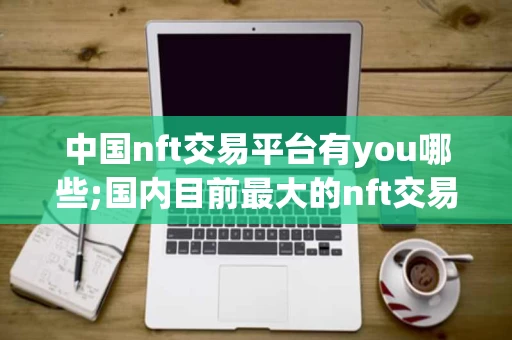 中国nft交易平台有you哪些;国内目前最大的nft交易平台