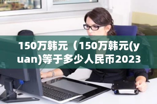 150万韩元(150万韩元(yuan)等于多少人民币2023) 150万韩元(150万韩元(yuan)等于多少人民币2023)