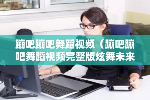 蹦吧蹦吧舞蹈视频（蹦吧蹦吧舞蹈视频完整版炫舞未来）