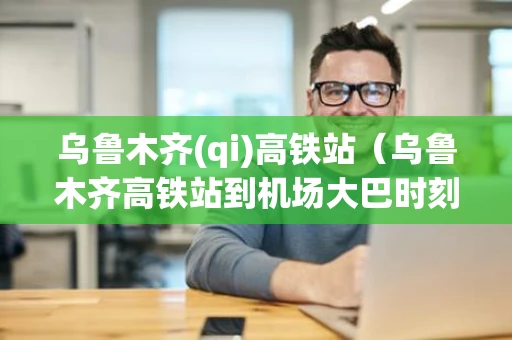 乌鲁木齐(qi)高铁站（乌鲁木齐高铁站到机场大巴时刻表查询）