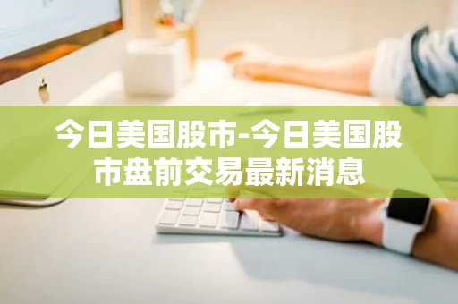 今日美国股市-今日美国股市盘前交易最新消息