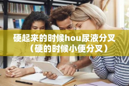 硬起来的时候hou尿液分叉（硬的时候小便分叉）