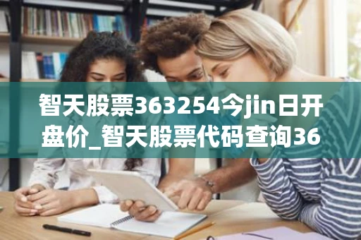 智天股票363254今jin日开盘价_智天股票代码查询363254