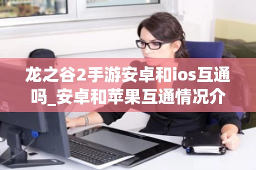 龙之谷2手游安卓和ios互通吗_安卓和苹果互通情况介绍 龙之谷2手游安卓和ios互通吗_安卓和苹果互通情况介绍