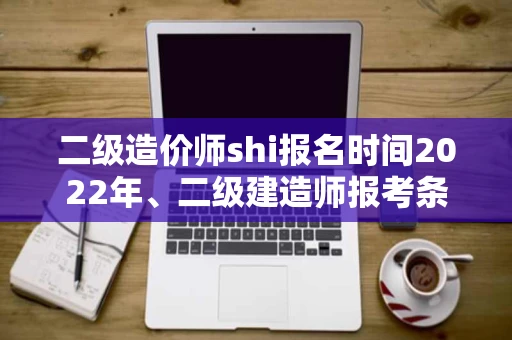 二级造价师shi报名时间2022年、二级建造师报考条件学历要求