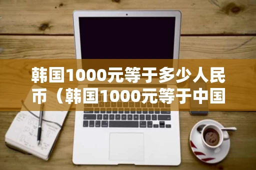 韩国1000元等于多少人民币（韩国1000元等于中国多少元?）