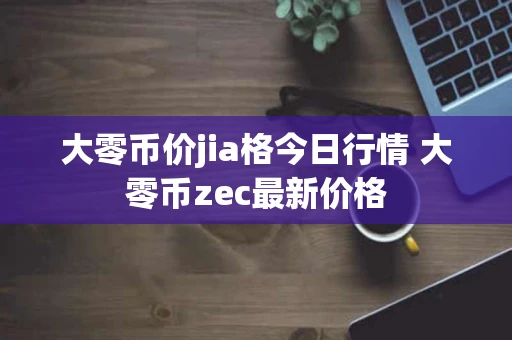 大零币价jia格今日行情 大零币zec最新价格